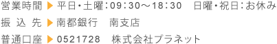 営業時間→平日・土曜：09：30～18：30　日曜・祝日：お休み　振込先→南都銀行　南支店　普通口座→0521728　株式会社プラネット